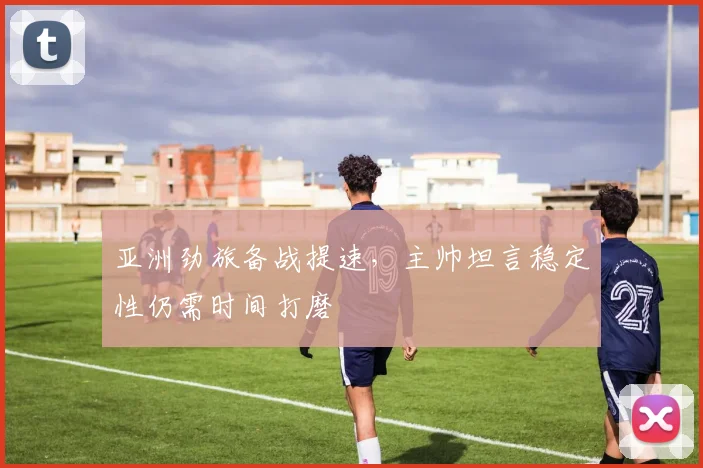 亚洲劲旅备战提速，主帅坦言稳定性仍需时间打磨