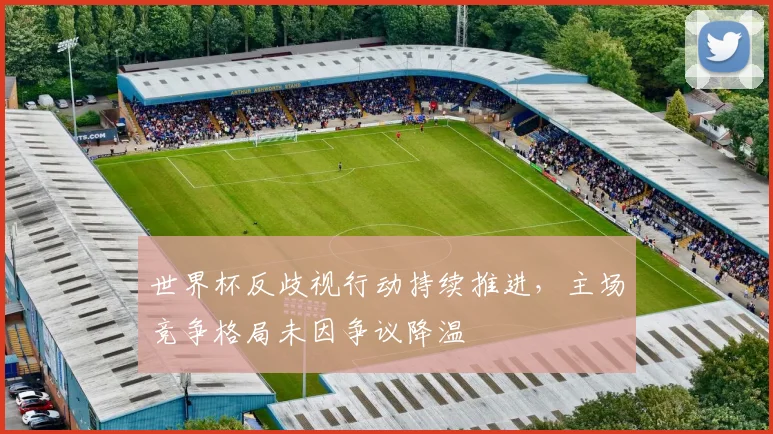 世界杯反歧视行动持续推进，主场竞争格局未因争议降温
