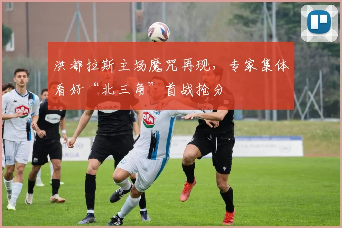 洪都拉斯主场魔咒再现，专家集体看好“北三角”首战抢分