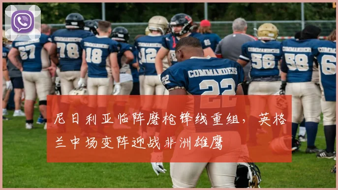 尼日利亚临阵磨枪锋线重组，英格兰中场变阵迎战非洲雄鹰
