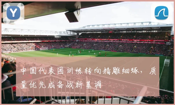 中国代表团训练转向精雕细琢，质量优先成备战新基调