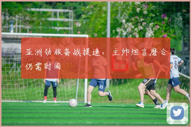 亚洲劲旅备战提速，主帅坦言磨合仍需时间