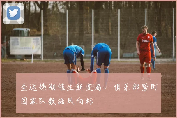 全运热潮催生新变局，俱乐部紧盯国家队数据风向标