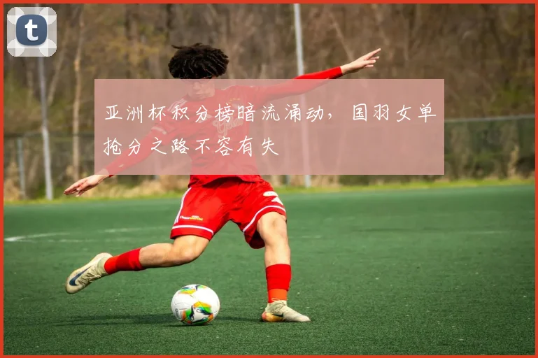 亚洲杯积分榜暗流涌动，国羽女单抢分之路不容有失