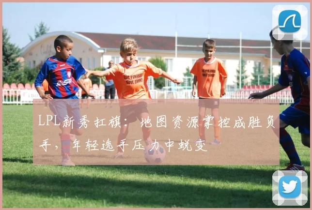 LPL新秀扛旗：地图资源掌控成胜负手，年轻选手压力中蜕变