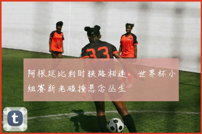 阿根廷比利时狭路相逢，世界杯小组赛新老碰撞悬念丛生