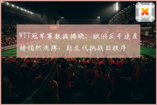 WTT冠军赛数据揭晓：欧洲反手速度榜悄然洗牌，新生代挑战旧秩序
