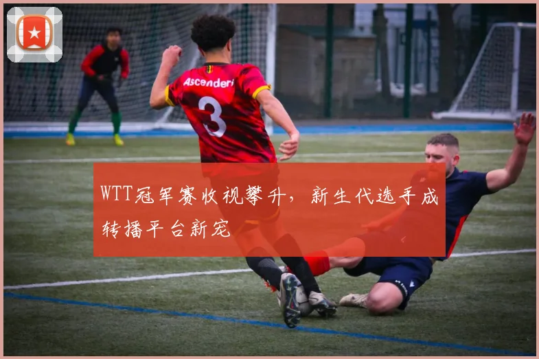 WTT冠军赛收视攀升，新生代选手成转播平台新宠