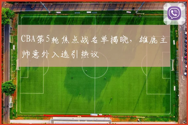 CBA第5轮焦点战名单揭晓，雄鹿主帅意外入选引热议