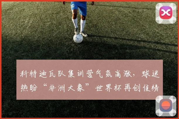科特迪瓦队集训营气氛高涨，球迷热盼“非洲大象”世界杯再创佳绩