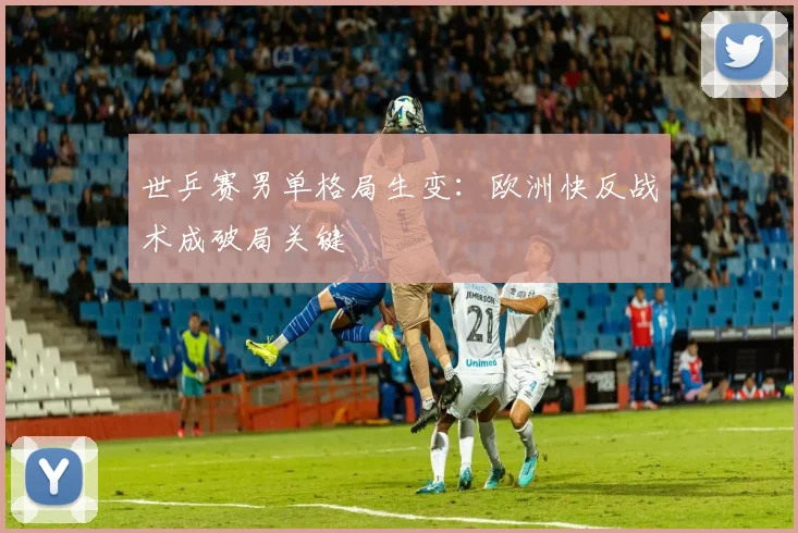 世乒赛男单格局生变：欧洲快反战术成破局关键