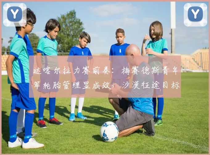 达喀尔拉力赛前奏：梅赛德斯青年军轮胎管理显成效，沙漠征途目标渐明