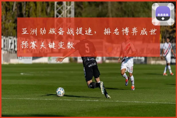 亚洲劲旅备战提速，排名博弈成世预赛关键变数