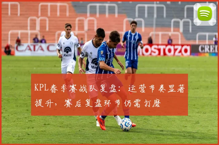 KPL春季赛战队复盘：运营节奏显著提升，赛后复盘环节仍需打磨