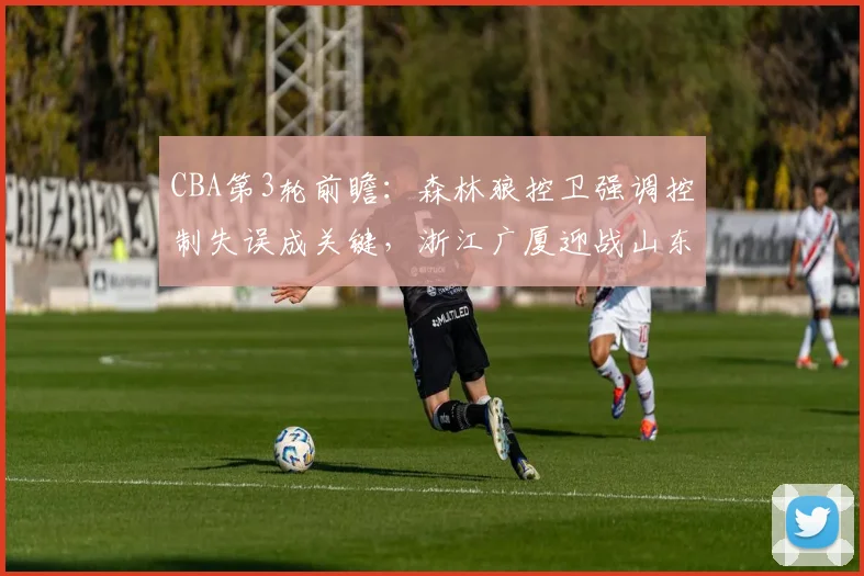 CBA第3轮前瞻：森林狼控卫强调控制失误成关键，浙江广厦迎战山东男篮