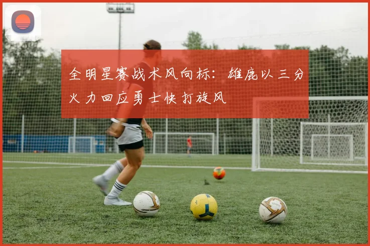 全明星赛战术风向标：雄鹿以三分火力回应勇士快打旋风