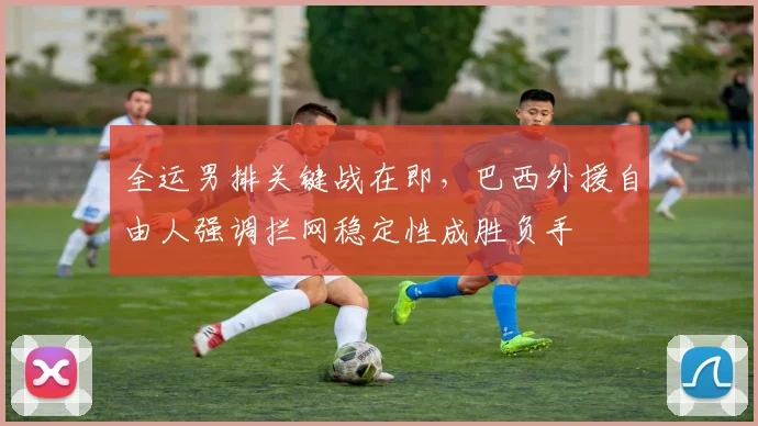 全运男排关键战在即，巴西外援自由人强调拦网稳定性成胜负手