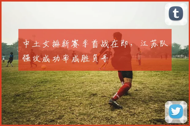 中土女排新赛季首战在即，江苏队强攻成功率成胜负手