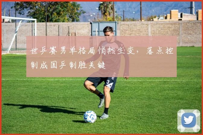 世乒赛男单格局悄然生变，落点控制成国乒制胜关键