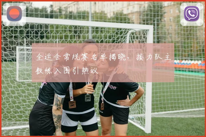 全运会常规赛名单揭晓，接力队主教练入围引热议