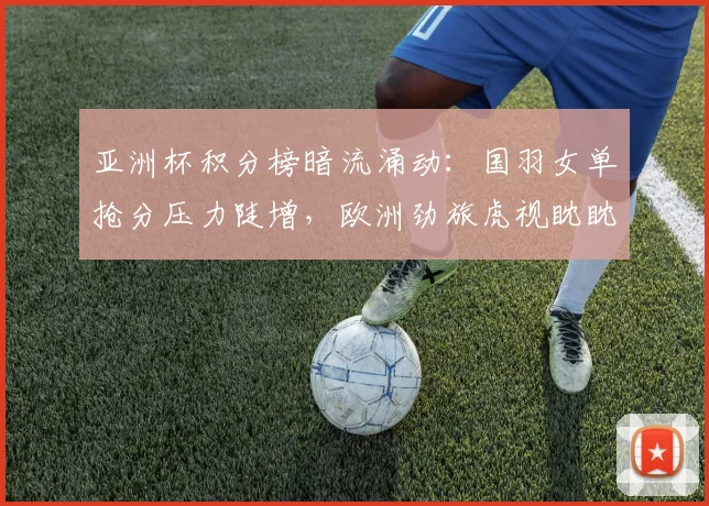 亚洲杯积分榜暗流涌动：国羽女单抢分压力陡增，欧洲劲旅虎视眈眈