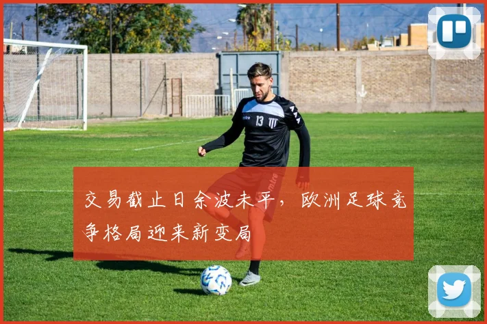交易截止日余波未平，欧洲足球竞争格局迎来新变局