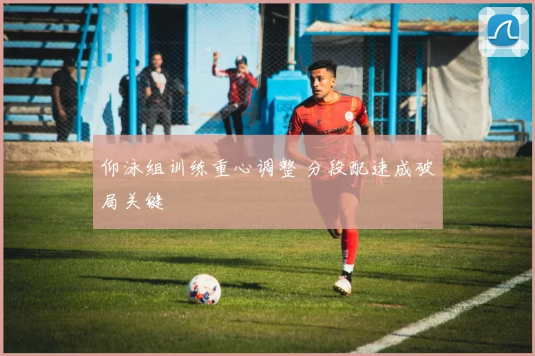仰泳组训练重心调整 分段配速成破局关键