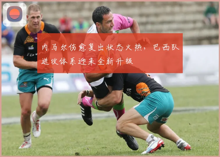 内马尔伤愈复出状态火热，巴西队进攻体系迎来全新升级