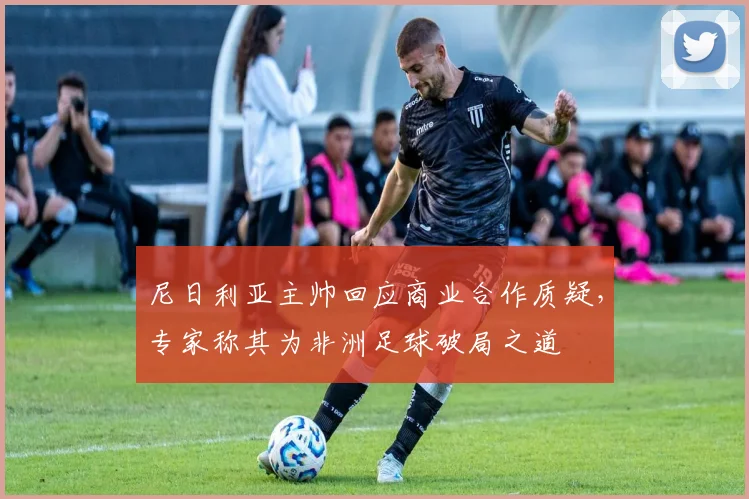 尼日利亚主帅回应商业合作质疑，专家称其为非洲足球破局之道