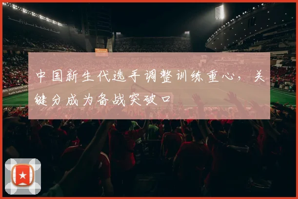中国新生代选手调整训练重心，关键分成为备战突破口